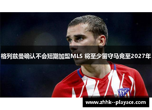 格列兹曼确认不会短期加盟MLS 将至少留守马竞至2027年